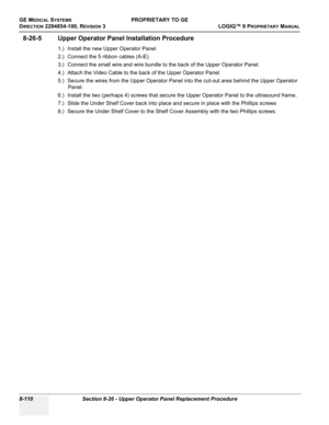 Page 408GE MEDICAL SYSTEMSPROPRIETARY TO GE
D
IRECTION 2294854-100, REVISION 3  LOGIQ™ 9 PROPRIETARYMANUAL   
8-110 Section 8-26 - Upper Operator Panel Replacement Procedure
8-26-5 Upper Operator Panel Installation Procedure
1.) Install the new Upper Operator Panel.
2.) Connect the 5 ribbon cables (A-E).
3.) Connect the small wire and wire bundle to the back of the Upper Operator Panel.
4.) Attach the Video Cable to the back of the Upper Operator Panel.
5.) Secure the wires from the Upper Operator Panel into the...