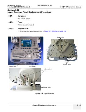 Page 409GE MEDICAL SYSTEMS PROPRIETARY TO GE
D
IRECTION 2294854-100, REVISION 3  LOGIQ™ 9 PROPRIETARYMANUAL 
Chapter 8 Replacement Procedures 8-111
Section 8-27
Lower Operator Panel Replacement Procedure
8-27-1 Manpower
One person, 2 hours
8-27-2 Tools
Phillips screwdriver size 2
8-27-3 Preparations
1.) Shut down the system as described in Power Off / Shutdown on page 4-3.
Figure 8-121   Operator Panel
Screws, 16mmScrews 6 mm Operator Panel
LCD DisplayScrews 25mm
Screws, 16mm 