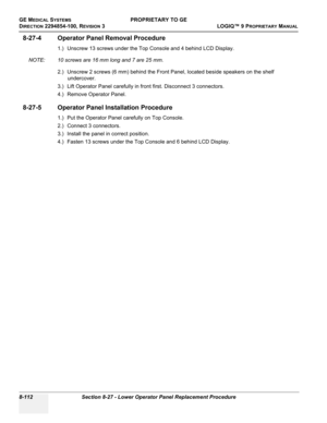 Page 410GE MEDICAL SYSTEMSPROPRIETARY TO GE
D
IRECTION 2294854-100, REVISION 3  LOGIQ™ 9 PROPRIETARYMANUAL   
8-112 Section 8-27 - Lower Operator Panel Replacement Procedure
8-27-4 Operator Panel Removal Procedure
1.) Unscrew 13 screws under the Top Console and 4 behind LCD Display. 
NOTE: 10 screws are 16 mm long and 7 are 25 mm.
2.) Unscrew 2 screws (6 mm) behind the Front Panel, located beside speakers on the shelf 
undercover.
3.) Lift Operator Panel carefully in front first. Disconnect 3 connectors.
4.)...