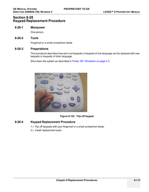 Page 411GE MEDICAL SYSTEMS PROPRIETARY TO GE
D
IRECTION 2294854-100, REVISION 3  LOGIQ™ 9 PROPRIETARYMANUAL 
Chapter 8 Replacement Procedures 8-113
Section 8-28
Keypad Replacement Procedure
8-28-1 Manpower
One person, 
8-28-2 Tools
Fingernail or a small screwdriver blade
8-28-3 Preparations
This procedure describes how worn out keypads or keypads of one language can be replaced with new 
keypads or keypads of other language.
Shut down the system as described in Power Off / Shutdown on page 4-3.
8-28-4 Keypad...