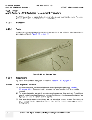 Page 412GE MEDICAL SYSTEMSPROPRIETARY TO GE
D
IRECTION 2294854-100, REVISION 3  LOGIQ™ 9 PROPRIETARYMANUAL   
8-114 Section 8-29 - Alpha-Numeric (A/N) Keyboard Replacement Procedure
Section 8-29
Alpha-Numeric (A/N) Keyboard Replacement Procedure
The A/N Keyboard can be replaced without removal of the operator panel from the frame.  The screws 
for removal are hidden under the “return” and left “shift” keys.
8-29-1 Manpower
8-29-2 Tools
A key removal tool is required. Acquire a commerical key removal tool or...