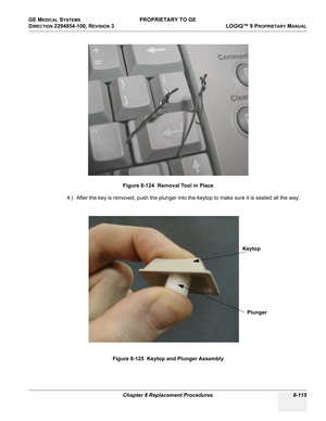 Page 413GE MEDICAL SYSTEMS PROPRIETARY TO GE
D
IRECTION 2294854-100, REVISION 3  LOGIQ™ 9 PROPRIETARYMANUAL 
Chapter 8 Replacement Procedures 8-115
4.) After the key is removed, push the plunger into the keytop to make sure it is seated all the way.Figure 8-124  Removal Tool in Place
Figure 8-125  Keytop and Plunger Assembly
Keytop
Plunger 