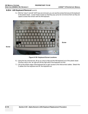 Page 414GE MEDICAL SYSTEMSPROPRIETARY TO GE
D
IRECTION 2294854-100, REVISION 3  LOGIQ™ 9 PROPRIETARYMANUAL   
8-116 Section 8-29 - Alpha-Numeric (A/N) Keyboard Replacement Procedure
8-29-4 A/N Keyboard Removal (cont’d)
5.) With the “return” and left “shift” keys are removed, you can see the screws that secure the keyboard 
to the plastic bezel.  Loosen these screws so that they pop up but do not remove them as they are 
captive screws that remain with the AN keyboard.
6.) Using the key removal tool, lift up on a...