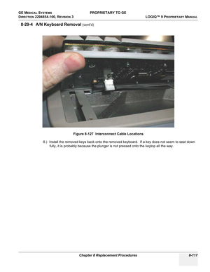 Page 415GE MEDICAL SYSTEMS PROPRIETARY TO GE
D
IRECTION 2294854-100, REVISION 3  LOGIQ™ 9 PROPRIETARYMANUAL 
Chapter 8 Replacement Procedures 8-117
8-29-4 A/N Keyboard Removal (cont’d)
8.) Install the removed keys back onto the removed keyboard.  If a key does not seem to seat down 
fully, it is probably because the plunger is not pressed onto the keytop all the way.Figure 8-127  Interconnect Cable Locations 