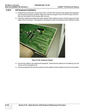 Page 416GE MEDICAL SYSTEMSPROPRIETARY TO GE
D
IRECTION 2294854-100, REVISION 3  LOGIQ™ 9 PROPRIETARYMANUAL   
8-118 Section 8-29 - Alpha-Numeric (A/N) Keyboard Replacement Procedure
8-29-5 A/N Keyboard Installation
1.) Using the key removal tool, remove the “return” and left “shift” keys from the replacement keyboard. 
use the same procedure as before. Make sure that the plungers come off with the keys and that 
they are fully seated into the keytop after removal.
2.) Check the replacement keyboards rubber...