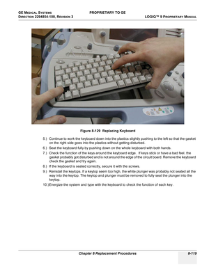 Page 417GE MEDICAL SYSTEMS PROPRIETARY TO GE
D
IRECTION 2294854-100, REVISION 3  LOGIQ™ 9 PROPRIETARYMANUAL 
Chapter 8 Replacement Procedures 8-119
5.) Continue to work the keyboard down into the plastics slightly pushing to the left so that the gasket 
on the right side goes into the plastics without getting disturbed. 
6.) Seat the keyboard fully by pushing down on the whole keyboard with both hands.
7.) Check the function of the keys around the keyboard edge.  If keys stick or have a bad feel. the 
gasket...