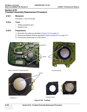 Page 418GE MEDICAL SYSTEMSPROPRIETARY TO GE
D
IRECTION 2294854-100, REVISION 3  LOGIQ™ 9 PROPRIETARYMANUAL   
8-120 Section 8-30 - Trackball Assembly Replacement Procedure
Section 8-30
Trackball Assembly Replacement Procedure
8-30-1 Manpower
One person, 1 hour 30 minutes
8-30-2 Tools
• Phillips screwdriver size 1
• Socket 2,5 mm
8-30-3 Preparations
1.) Shut down the system as described in Section 4-3-2 on page 4-3.
2.) Remove the Operator Panel as described in Section Section 8-27 on page 8-111.
3.) Put the...