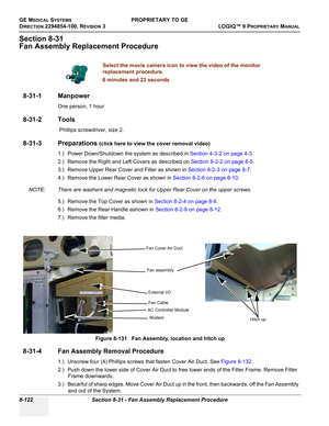 Page 420GE MEDICAL SYSTEMSPROPRIETARY TO GE
D
IRECTION 2294854-100, REVISION 3  LOGIQ™ 9 PROPRIETARYMANUAL   
8-122 Section 8-31 - Fan Assembly Replacement Procedure
Section 8-31
Fan Assembly Replacement Procedure
8-31-1 Manpower
One person, 1 hour
8-31-2 Tools
 Phillips screwdriver, size 2.
8-31-3 Preparations (click here to view the cover removal video)
1.) Power Down/Shutdown the system as described in Section 4-3-2 on page 4-3
2.) Remove the Right and Left Covers as described on Section 8-2-2 on page 8-5....