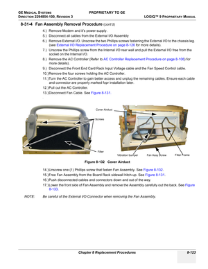 Page 421GE MEDICAL SYSTEMS PROPRIETARY TO GE
D
IRECTION 2294854-100, REVISION 3  LOGIQ™ 9 PROPRIETARYMANUAL 
Chapter 8 Replacement Procedures 8-123
8-31-4 Fan Assembly Removal Procedure (cont’d)
4.) Remove Modem and it’s power supply.
5.) Disconnect all cables from the External I/O Assembly
6.) Remove External I/O. Unscrew the two Phillips screws fastening the External I/O to the chassis leg. 
(see External I/O Replacement Procedure on page 8-126 for more details).
7.) Unscrew the Phillips screw from the...