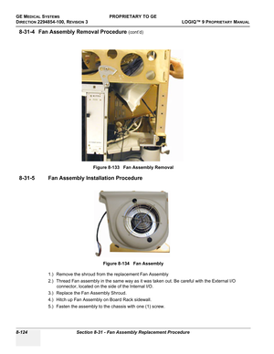 Page 422GE MEDICAL SYSTEMSPROPRIETARY TO GE
D
IRECTION 2294854-100, REVISION 3  LOGIQ™ 9 PROPRIETARYMANUAL   
8-124 Section 8-31 - Fan Assembly Replacement Procedure
8-31-4 Fan Assembly Removal Procedure (cont’d)
 
8-31-5 Fan Assembly Installation Procedure
1.) Remove the shroud from the replacement Fan Assembly
2.) Thread Fan assembly in the same way as it was taken out. Be careful with the External I/O 
connector, located on the side of the Internal I/O. 
3.) Replace the Fan Assembly Shroud.
4.) Hitch up Fan...