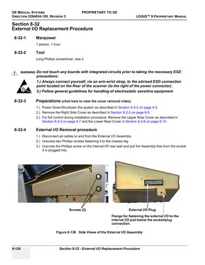 Page 424GE MEDICAL SYSTEMSPROPRIETARY TO GE
D
IRECTION 2294854-100, REVISION 3  LOGIQ™ 9 PROPRIETARYMANUAL   
8-126 Section 8-32 - External I/O Replacement Procedure
Section 8-32
External I/O Replacement Procedure
8-32-1 Manpower
1 person, 1 hour
8-32-2 Tool
Long Phillips screwdriver, size 2.
8-32-3 Preparations (click here to view the cover removal video)
1.) Power Down/Shutdown the system as described in Section 4-3-2 on page 4-3.
2.) Remove the Right Side Cover as described in Section 8-2-2 on page 8-5.
3.)...