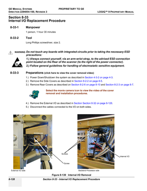 Page 426GE MEDICAL SYSTEMSPROPRIETARY TO GE
D
IRECTION 2294854-100, REVISION 3  LOGIQ™ 9 PROPRIETARYMANUAL   
8-128 Section 8-33 - Internal I/O Replacement Procedure
Section 8-33
Internal I/O Replacement Procedure
8-33-1 Manpower
1 person, 1 hour 30 minutes
8-33-2 Tool
Long Phillips screwdriver, size 2.
8-33-3 Preparations (click here to view the cover removal video)
1.) Power Down/Shutdown the system as described in Section 4-3-2 on page 4-3.
2.) Remove the Side Covers as described in Section 8-2-2 on page...