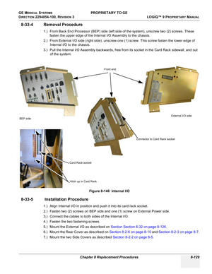 Page 427GE MEDICAL SYSTEMS PROPRIETARY TO GE
D
IRECTION 2294854-100, REVISION 3  LOGIQ™ 9 PROPRIETARYMANUAL 
Chapter 8 Replacement Procedures 8-129
8-33-4 Removal Procedure
1.) From Back End Processor (BEP) side (left side of the system), unscrew two (2) screws. These 
fasten the upper edge of the Internal I/O Assembly to the chassis.
2.) From External I/O side (right side), unscrew one (1) screw. This screw fasten the lower edge of 
Internal I/O to the chassis. 
3.) Pull the Internal I/O Assembly backwards,...