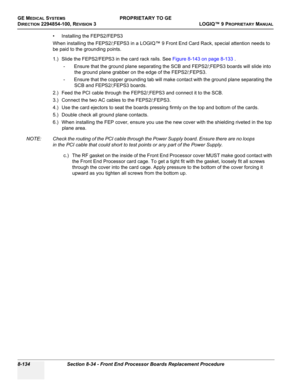 Page 432GE MEDICAL SYSTEMSPROPRIETARY TO GE
D
IRECTION 2294854-100, REVISION 3  LOGIQ™ 9 PROPRIETARYMANUAL   
8-134 Section 8-34 - Front End Processor Boards Replacement Procedure
• Installing the FEPS2/FEPS3
When installing the FEPS2/;FEPS3 in a LOGIQ™ 9 Front End Card Rack, special attention needs to 
be paid to the grounding points.
1.) Slide the FEPS2/FEPS3 in the card rack rails. See Figure 8-143 on page 8-133 .
- Ensure that the ground plane separating the SCB and FEPS2/;FEPS3 boards will slide into 
the...