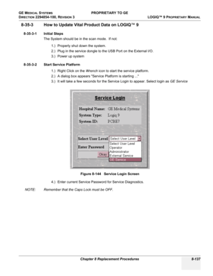 Page 435GE MEDICAL SYSTEMS PROPRIETARY TO GE
D
IRECTION 2294854-100, REVISION 3  LOGIQ™ 9 PROPRIETARYMANUAL 
Chapter 8 Replacement Procedures 8-137
8-35-3 How to Update Vital Product Data on LOGIQ™ 9
8-35-3-1 Initial Steps
The System should be in the scan mode.  If not:
1.) Properly shut down the system.
2.) Plug in the service dongle to the USB Port on the External I/O.
3.) Power up system
8-35-3-2 Start Service Platform
1.) Right Click on the Wrench icon to start the service platform.
2.) A dialog box appears...