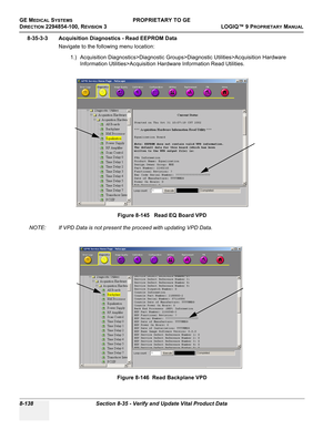 Page 436GE MEDICAL SYSTEMSPROPRIETARY TO GE
D
IRECTION 2294854-100, REVISION 3  LOGIQ™ 9 PROPRIETARYMANUAL   
8-138 Section 8-35 - Verify and Update Vital Product Data
8-35-3-3 Acquisition Diagnostics - Read EEPROM Data
Navigate to the following menu location:
1.) Acquisition Diagnostics>Diagnostic Groups>Diagnostic Utilities>Acquisition Hardware 
Information Utilities>Acquisition Hardware Information Read Utilities.
 
NOTE: If VPD Data is not present the proceed with updating VPD Data.Figure 8-145   Read EQ...