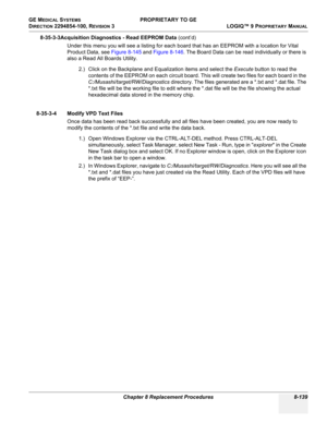 Page 437GE MEDICAL SYSTEMS PROPRIETARY TO GE
D
IRECTION 2294854-100, REVISION 3  LOGIQ™ 9 PROPRIETARYMANUAL 
Chapter 8 Replacement Procedures 8-139
8-35-3-3Acquisition Diagnostics - Read EEPROM Data (cont’d)
Under this menu you will see a listing for each board that has an EEPROM with a location for Vital 
Product Data, see Figure 8-145 and Figure 8-146. The Board Data can be read individually or there is 
also a Read All Boards Utility.
2.) Click on the Backplane and Equalization items and select the Execute...