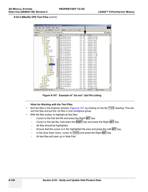 Page 438GE MEDICAL SYSTEMSPROPRIETARY TO GE
D
IRECTION 2294854-100, REVISION 3  LOGIQ™ 9 PROPRIETARYMANUAL   
8-140 Section 8-35 - Verify and Update Vital Product Data
8-35-3-4Modify VPD Text Files (cont’d)
Hints for Working with the Text Files
• Sort the files in the Explorer window, Figure 8-147, by clicking on the file TYPE
 heading. This will 
sort the files and put the .txt files in one contigious group.
• With the files sorted, to highlight all text files:
- Cursor to the first text file and press the...