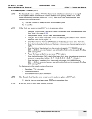 Page 443GE MEDICAL SYSTEMS PROPRIETARY TO GE
D
IRECTION 2294854-100, REVISION 3  LOGIQ™ 9 PROPRIETARYMANUAL 
Chapter 8 Replacement Procedures 8-145
8-35-3-4Modify VPD Text Files (cont’d)
NOTE: The file defaults values will have ?????? in the bar code field, however this must be changed 
as only alpha-numberic characters are valid for this field when updating the bar code. Some 
boards may already have data present (no ??????). If this is the case simply verify the data 
present and correct if necessary.
3.) Open...