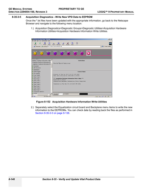 Page 444GE MEDICAL SYSTEMSPROPRIETARY TO GE
D
IRECTION 2294854-100, REVISION 3  LOGIQ™ 9 PROPRIETARYMANUAL   
8-146 Section 8-35 - Verify and Update Vital Product Data
8-35-3-5 Acquisition Diagnostics - Write New VPD Data to EEPROM
Once the *.txt files have been updated with the appropriate information, go back to the Netscape 
Browser and navigate to the following menu location:
1.) Acquisition Diagnostics>Diagnostic Groups>Diagnostic Utilities>Acquisition Hardware 
Information Utilities>Acquisition Hardware...