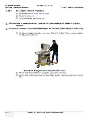 Page 446GE MEDICAL SYSTEMSPROPRIETARY TO GE
D
IRECTION 2294854-100, REVISION 3  LOGIQ™ 9 PROPRIETARYMANUAL   
8-148 Section 8-36 - Rear Caster Replacement Procedure
8-36-4 Rear Caster Removal Procedure 
1.) Turn Front Casters as shown in Figure 8-154.
2.) Activate Direction Lock.
3.) Put the bevel-edged board on the floor.
  
4.) Pull the system backwards up the board incline. This will lift the Rear Wheel on the opposite side 
of the System from the floor.
5.) Activate the brakes on all Casters, except the one...