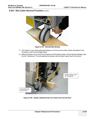 Page 447GE MEDICAL SYSTEMS PROPRIETARY TO GE
D
IRECTION 2294854-100, REVISION 3  LOGIQ™ 9 PROPRIETARYMANUAL 
Chapter 8 Replacement Procedures 8-149
8-36-4 Rear Caster Removal Procedure (cont’d)
7.) The system is now nearly balanced between one Front and one Rear Caster (illustrated in this 
Procedure; Left Front and Right Rear). 
8.) Make the System rest on both Front Casters and lift the Rear Caster. Put the Wooden Wedge under 
the AC Transformer. This will stabilize the System with the Rear Caster free from...