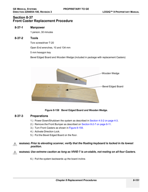 Page 449GE MEDICAL SYSTEMS PROPRIETARY TO GE
D
IRECTION 2294854-100, REVISION 3  LOGIQ™ 9 PROPRIETARYMANUAL 
Chapter 8 Replacement Procedures 8-151
Section 8-37
Front Caster Replacement Procedure
8-37-1 Manpower
1 person, 30 minutes
8-37-2 Tools
Torx screwdriver T-20
Open End wrenches, 10 and 134 mm
5 mm hexagon key
Bevel Edged Board and Wooden Wedge (included in package with replacement Casters)
8-37-3 Preparations
1.) Power Down/Shutdown the system as described in Section 4-3-2 on page 4-3.
2.) Remove the...