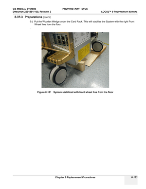 Page 451GE MEDICAL SYSTEMS PROPRIETARY TO GE
D
IRECTION 2294854-100, REVISION 3  LOGIQ™ 9 PROPRIETARYMANUAL 
Chapter 8 Replacement Procedures 8-153
8-37-3 Preparations (cont’d)
9.) Put the Wooden Wedge under the Card Rack. This will stabilize the System with the right Front 
Wheel free from the floor.
.
Figure 8-161   System stabilized with front wheel free from the floor 