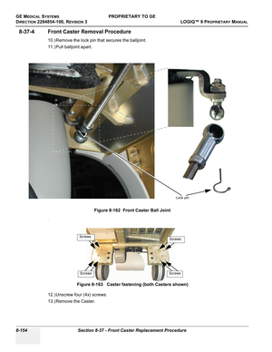 Page 452GE MEDICAL SYSTEMSPROPRIETARY TO GE
D
IRECTION 2294854-100, REVISION 3  LOGIQ™ 9 PROPRIETARYMANUAL   
8-154 Section 8-37 - Front Caster Replacement Procedure
8-37-4 Front Caster Removal Procedure
10.) Remove the lock pin that secures the balljoint.
11.) Pull balljoint apart.
.
12.) Unscrew four (4x) screws.
13.) Remove the Caster.Figure 8-162  Front Caster Ball Joint
Figure 8-163   Caster fastening (both Casters shown)
Lock pin
Screws
Screws
Screws
Screws 