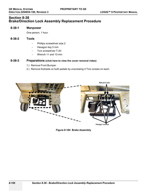 Page 454GE MEDICAL SYSTEMSPROPRIETARY TO GE
D
IRECTION 2294854-100, REVISION 3  LOGIQ™ 9 PROPRIETARYMANUAL   
8-156 Section 8-38 - Brake/Direction Lock Assembly Replacement Procedure
Section 8-38
Brake/Direction Lock Assembly Replacement Procedure
8-38-1 Manpower
One person, 1 hour.
8-38-2 Tools
- Phillips screwdriver size 2
- Hexagon key 5 mm
- Torx screwdriver T-20
- Wrench 11 and 13 mm
8-38-3 Preparations (click here to view the cover removal video)
1.) Remove Front Bumper.
2.) Remove footrests on both pedals...