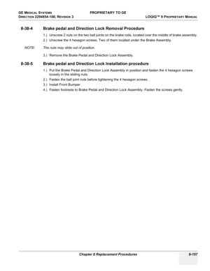 Page 455GE MEDICAL SYSTEMS PROPRIETARY TO GE
D
IRECTION 2294854-100, REVISION 3  LOGIQ™ 9 PROPRIETARYMANUAL 
Chapter 8 Replacement Procedures 8-157
8-38-4 Brake pedal and Direction Lock Removal Procedure
1.) Unscrew 2 nuts on the two ball joints on the brake rods, located over the middle of brake assembly.
2.) Unscrew the 4 hexagon screws. Two of them located under the Brake Assembly.
NOTE: The nuts may slide out of position.
3.) Remove the Brake Pedal and Direction Lock Assembly.
8-38-5 Brake pedal and...