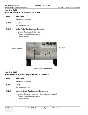 Page 456GE MEDICAL SYSTEMSPROPRIETARY TO GE
D
IRECTION 2294854-100, REVISION 3  LOGIQ™ 9 PROPRIETARYMANUAL   
8-158 Section 8-39 - Brake Pedal Replacement Procedure
Section 8-39
Brake Pedal Replacement Procedure
8-39-1 Manpower
One person, 15 minutes
8-39-2 Tools
Torx screwdriver T-20
8-39-3 Brake Pedal Replacement Procedure
1.) Unscrew 4 screws under the pedal.
2.) Replace the pedal with a new one.
3.) Fasten 4 screws.
Section 8-40
Direction Lock Pedal Replacement Procedure
8-40-1 Manpower
One person, 15...