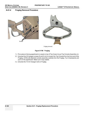 Page 458GE MEDICAL SYSTEMSPROPRIETARY TO GE
D
IRECTION 2294854-100, REVISION 3  LOGIQ™ 9 PROPRIETARYMANUAL   
8-160 Section 8-41 - Frogleg Replacement Procedure
8-41-4 Frogleg Removal Procedure
1.) Put a piece of strong paperboard or carpet on top of Top Cower (to put Top Console Assembly on). 
2.) Unscrew five (5) hexagon screws (5 and 6 mm) to loosen the Top Console from the front end of the 
Frogleg. Lift the still attached console assembly carefully from the Frogleg. Turn it backwards and 
put it on the...