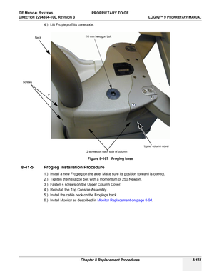 Page 459GE MEDICAL SYSTEMS PROPRIETARY TO GE
D
IRECTION 2294854-100, REVISION 3  LOGIQ™ 9 PROPRIETARYMANUAL 
Chapter 8 Replacement Procedures 8-161
4.) Lift Frogleg off its cone axle.
8-41-5 Frogleg Installation Procedure
1.) Install a new Frogleg on the axle. Make sure its position forward is correct. 
2.) Tighten the hexagon bolt with a momentum of 250 Newton.
3.) Fasten 4 screws on the Upper Column Cover.
4.) Reinstall the Top Console Assembly.
5.) Install the cable neck on the Froglegs back.
6.) Install...