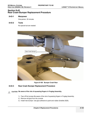 Page 461GE MEDICAL SYSTEMS PROPRIETARY TO GE
D
IRECTION 2294854-100, REVISION 3  LOGIQ™ 9 PROPRIETARYMANUAL 
Chapter 8 Replacement Procedures 8-163
Section 8-43
Rear Crash Bumper Replacement Procedure
8-43-1 Manpower
One person, 30 minutes
8-43-2 Tools
No special tool are needed
8-43-3 Rear Crash Bumper Replacement Procedure
1.) Tear off the bumper.Be aware of the risk of squeezing fingers in Frogleg Assembly.
2.) Remove old glue from the console.
3.) Install new bumper. Use glue adhesive to paint and rubber...