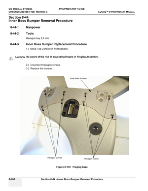 Page 462GE MEDICAL SYSTEMSPROPRIETARY TO GE
D
IRECTION 2294854-100, REVISION 3  LOGIQ™ 9 PROPRIETARYMANUAL   
8-164 Section 8-44 - Inner Boss Bumper Removal Procedure
Section 8-44
Inner Boss Bumper Removal Procedure
8-44-1 Manpower
8-44-2 Tools
Hexagon key 2,5 mm
8-44-3 Inner Boss Bumper Replacement Procedure
1.) Move Top Console in front position. 
2.) Unscrew 8 hexagon screws.
3.) Replace the bumper.
CAUTIONBe aware of the risk of squeezing fingers in Frogleg Assembly.
Figure 8-170   Frogleg base
Hexagon...