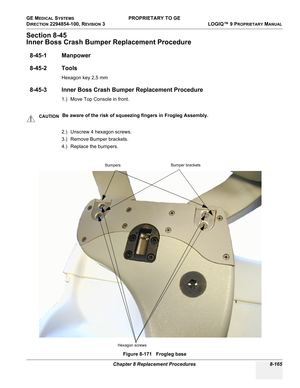 Page 463GE MEDICAL SYSTEMS PROPRIETARY TO GE
D
IRECTION 2294854-100, REVISION 3  LOGIQ™ 9 PROPRIETARYMANUAL 
Chapter 8 Replacement Procedures 8-165
Section 8-45
Inner Boss Crash Bumper Replacement Procedure
8-45-1 Manpower
8-45-2 Tools
Hexagon key 2,5 mm
8-45-3 Inner Boss Crash Bumper Replacement Procedure
1.) Move Top Console in front. 
2.) Unscrew 4 hexagon screws.
3.) Remove Bumper brackets.
4.) Replace the bumpers.
CAUTIONBe aware of the risk of squeezing fingers in Frogleg Assembly.
Figure 8-171   Frogleg...