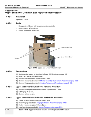 Page 464GE MEDICAL SYSTEMSPROPRIETARY TO GE
D
IRECTION 2294854-100, REVISION 3  LOGIQ™ 9 PROPRIETARYMANUAL   
8-166 Section 8-46 - Upper and Lower Column Cover Replacement Procedure
Section 8-46
Upper and Lower Column Cover Replacement Procedure
8-46-1 Manpower
2 persons, 3 hours
8-46-2 Tools
• Hexagon key, 10 mm, with torque/momentum controller
• Hexagon keys, 4,5 and 6 mm
• Phillips screwdriver, size 1 and 3
8-46-3 Preparations
1.) Shut down the system as described in Power Off / Shutdown on page 4-3.
2.) Move...