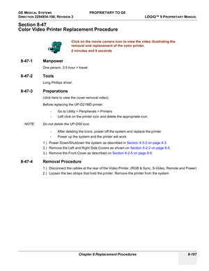 Page 465GE MEDICAL SYSTEMS PROPRIETARY TO GE
D
IRECTION 2294854-100, REVISION 3  LOGIQ™ 9 PROPRIETARYMANUAL 
Chapter 8 Replacement Procedures 8-167
Section 8-47
Color Video Printer Replacement Procedure
8-47-1 Manpower
One person, 0,5 hour + travel.
8-47-2 Tools
Long Phillips driver.
8-47-3 Preparations
(click here to view the cover removal video)
Before replacing the UP-D21MD printer: 
- Go to Utility > Peripherals > Printers
- Left click on the printer icon and delete the appropriate icon.
NOTE: Do not delete...