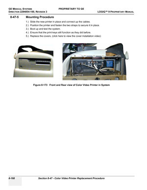 Page 466GE MEDICAL SYSTEMSPROPRIETARY TO GE
D
IRECTION 2294854-100, REVISION 3  LOGIQ™ 9 PROPRIETARYMANUAL   
8-168 Section 8-47 - Color Video Printer Replacement Procedure
8-47-5 Mounting Procedure
1.) Slide the new printer in place and connect up the cables.
2.) Position the printer and fasten the two straps to secure it in place.
3.) Boot up and test the system.
4.) Ensure that the print keys still function as they did before.
5.) Replace the covers. (click here to view the cover installation video)
Figure...