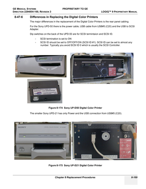 Page 467GE MEDICAL SYSTEMS PROPRIETARY TO GE
D
IRECTION 2294854-100, REVISION 3  LOGIQ™ 9 PROPRIETARYMANUAL 
Chapter 8 Replacement Procedures 8-169
8-47-6 Differences in Replacing the Digital Color Printers
The major differences in the replacement of the Digital Color Printers is the rear panel cabling.
For the Sony UPD-50 there is the power cable, USB cable from USB#5 (C20) and the USB to SCSI 
Adapter.
Dip switches on the back of the UPD-50 are for SCSI termintaion and SCSI ID. 
- SCSI termination is set to...