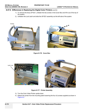 Page 468GE MEDICAL SYSTEMSPROPRIETARY TO GE
D
IRECTION 2294854-100, REVISION 3  LOGIQ™ 9 PROPRIETARYMANUAL   
8-170 Section 8-47 - Color Video Printer Replacement Procedure
8-47-6 Differences in Replacing the Digital Color Printers (cont’d)
1.) To remove the Sony UP-D21, unfasten the two screws in the Cover Box and lift it out of the top of 
the system.
2.) Unfasten the Lock Latch and slide the UP-D21 assembly out the left side of the system.
3.) Turn the Color Video Printer upside down.
4.) Detach the printer...