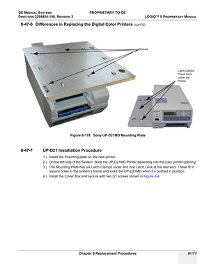 Page 469GE MEDICAL SYSTEMS PROPRIETARY TO GE
D
IRECTION 2294854-100, REVISION 3  LOGIQ™ 9 PROPRIETARYMANUAL 
Chapter 8 Replacement Procedures 8-171
8-47-6 Differences in Replacing the Digital Color Printers (cont’d)
8-47-7 UP-D21 Installation Procedure
1.) Install the mounting plate on the new printer.
2.) On the left side of the System: Slide the UP-D21MD Printer Assembly into the color printer opening.
3.) The Mounting Plate has six Latch Clamps under and one Latch Lock at the rear end. These fit in 
square...