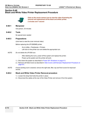 Page 470GE MEDICAL SYSTEMSPROPRIETARY TO GE
D
IRECTION 2294854-100, REVISION 3  LOGIQ™ 9 PROPRIETARYMANUAL   
8-172 Section 8-48 - Black and White Video Printer Replacement Procedure
Section 8-48
Black and White Video Printer Replacement Procedure
8-48-1 Manpower
One person, 30 minutes
8-48-2 Tools
No special tools needed
8-48-3 Preparations
(click here to view the cover removal video)
Before replacing the UP-D895MD printer: 
- Go to Utility > Peripherals > Printers
- Left click on the printer icon and delete...