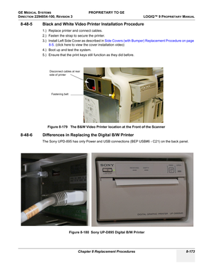 Page 471GE MEDICAL SYSTEMS PROPRIETARY TO GE
D
IRECTION 2294854-100, REVISION 3  LOGIQ™ 9 PROPRIETARYMANUAL 
Chapter 8 Replacement Procedures 8-173
8-48-5 Black and White Video Printer Installation Procedure
1.) Replace printer and connect cables.
2.) Fasten the strap to secure the printer.
3.) Install Left Side Cover as described in Side Covers (with Bumper) Replacement Procedure on page 
8-5. (click here to view the cover installation video)
4.) Boot up and test the system.
5.) Ensure that the print keys still...