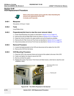 Page 472GE MEDICAL SYSTEMSPROPRIETARY TO GE
D
IRECTION 2294854-100, REVISION 3  LOGIQ™ 9 PROPRIETARYMANUAL   
8-174 Section 8-49 - VCR Replacement Procedure
Section 8-49
VCR Replacement Procedure
8-49-1 Manpower
One person, 0.5 hours + travel.
8-49-2 Tools
Long Phillips driver.
8-49-3 Preparations(click here to view the cover removal video)
1.) Power Down/Shutdown the system as described in Section 4-3-2 on page 4-3.
2.) Remove the Left and Right Side Covers as shown on Section 8-2-2 on page 8-5.
3.) Raise the...