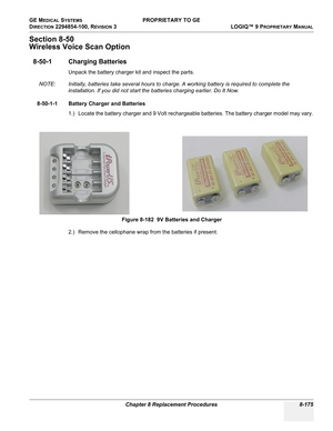 Page 473GE MEDICAL SYSTEMS PROPRIETARY TO GE
D
IRECTION 2294854-100, REVISION 3  LOGIQ™ 9 PROPRIETARYMANUAL 
Chapter 8 Replacement Procedures 8-175
Section 8-50
Wireless Voice Scan Option
8-50-1 Charging Batteries
Unpack the battery charger kit and inspect the parts. 
NOTE: Initially, batteries take several hours to charge. A working battery is required to complete the 
installation. If you did not start the batteries charging earlier. Do It Now.
8-50-1-1 Battery Charger and Batteries
1.) Locate the battery...