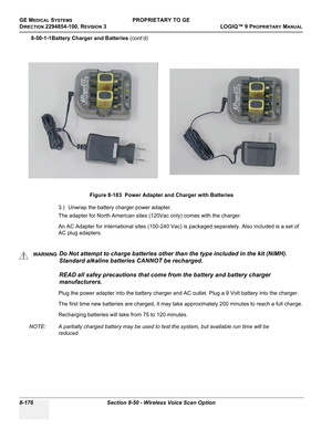 Page 474GE MEDICAL SYSTEMSPROPRIETARY TO GE
D
IRECTION 2294854-100, REVISION 3  LOGIQ™ 9 PROPRIETARYMANUAL   
8-176 Section 8-50 - Wireless Voice Scan Option
8-50-1-1Battery Charger and Batteries (cont’d)
3.) Unwrap the battery charger power adapter.
The adapter for North American sites (120Vac only) comes with the charger.
An AC Adapter for international sites (100-240 Vac) is packaged separately. Also included is a set of 
AC plug adapters.
Plug the power adapter into the battery charger and AC outlet. Plug a...