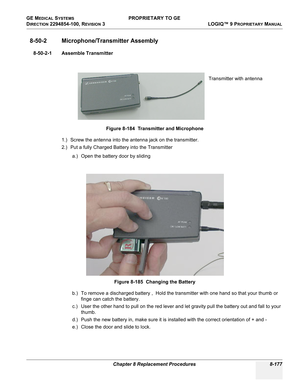 Page 475GE MEDICAL SYSTEMS PROPRIETARY TO GE
D
IRECTION 2294854-100, REVISION 3  LOGIQ™ 9 PROPRIETARYMANUAL 
Chapter 8 Replacement Procedures 8-177
8-50-2 Microphone/Transmitter Assembly
8-50-2-1 Assemble Transmitter
1.) Screw the antenna into the antenna jack on the transmitter.
2.) Put a fully Charged Battery into the Transmitter
a.) Open the battery door by sliding
b.) To remove a discharged battery ,  Hold the transmitter with one hand so that your thumb or 
finge can catch the battery.
c.) User the other...