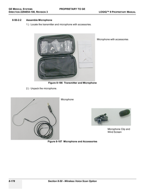 Page 476GE MEDICAL SYSTEMSPROPRIETARY TO GE
D
IRECTION 2294854-100, REVISION 3  LOGIQ™ 9 PROPRIETARYMANUAL   
8-178 Section 8-50 - Wireless Voice Scan Option
8-50-2-2 Assemble Microphone
1.) Locate the transmitter and microphone with accessories.
2.) Unpack the microphone.
 
Figure 8-186  Transmitter and Microphone
Figure 8-187  Microphone and Accessories
Microphone with accessories
Microphone
Microphone Clip and 
Wind Screen 